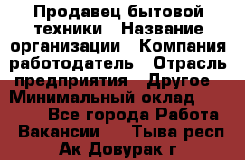 Продавец бытовой техники › Название организации ­ Компания-работодатель › Отрасль предприятия ­ Другое › Минимальный оклад ­ 25 000 - Все города Работа » Вакансии   . Тыва респ.,Ак-Довурак г.